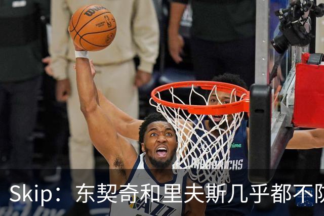 Skip：东契奇和里夫斯几乎都不防守 里夫斯真是尽力了&但总被点名